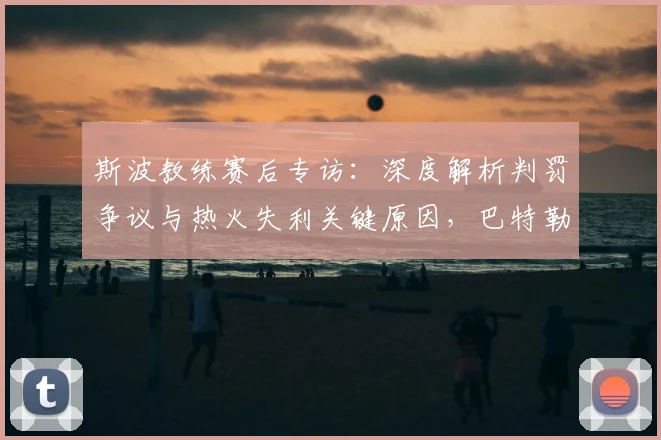 斯波教练赛后专访:深度解析判罚争议与热火失利关键原因,巴特勒等球员回应