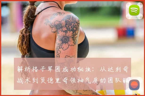 解析格子军团成功秘诀：从达利奇战术到莫德里奇领袖气质的团队锻造之路