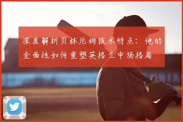 深度解析贝林厄姆技术特点:他的全面性如何重塑英格兰中场格局