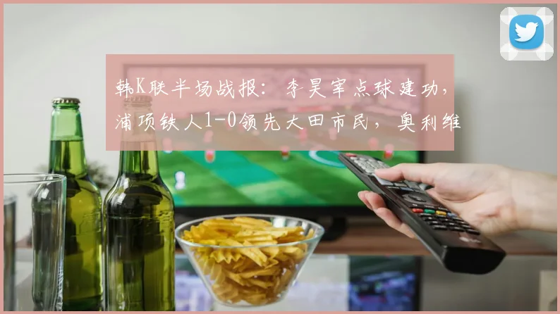 韩K联半场战报:李昊宰点球建功,浦项铁人1-0领先大田市民,奥利维拉染红离场