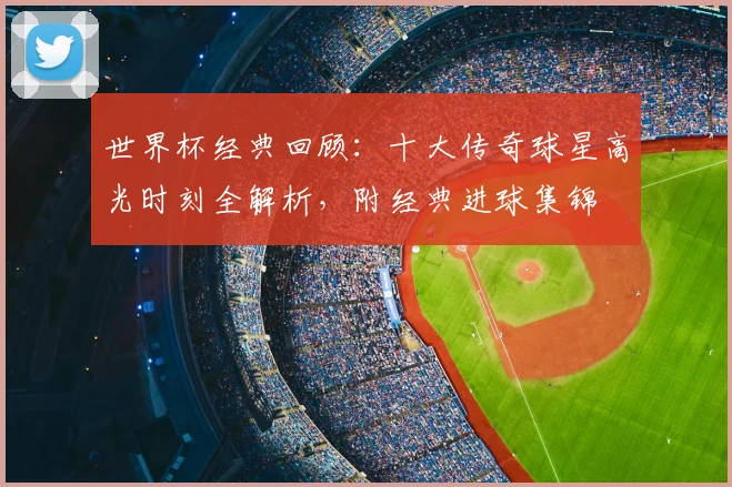 世界杯经典回顾：十大传奇球星高光时刻全解析，附经典进球集锦