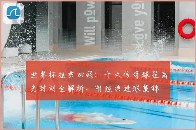 世界杯经典回顾:十大传奇球星高光时刻全解析,附经典进球集锦