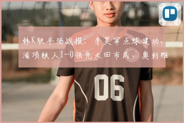 韩K联半场战报：李昊宰点球建功，浦项铁人1-0领先大田市民，奥利维拉染红离场